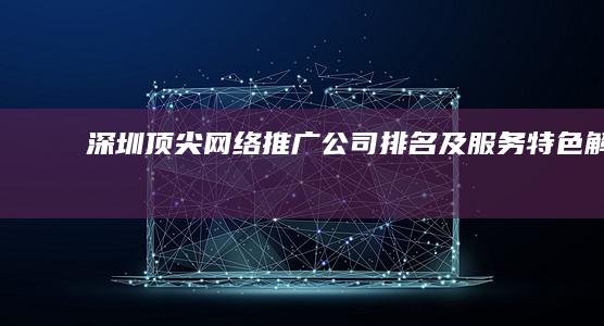 深圳顶尖网络推广公司排名及服务特色解析